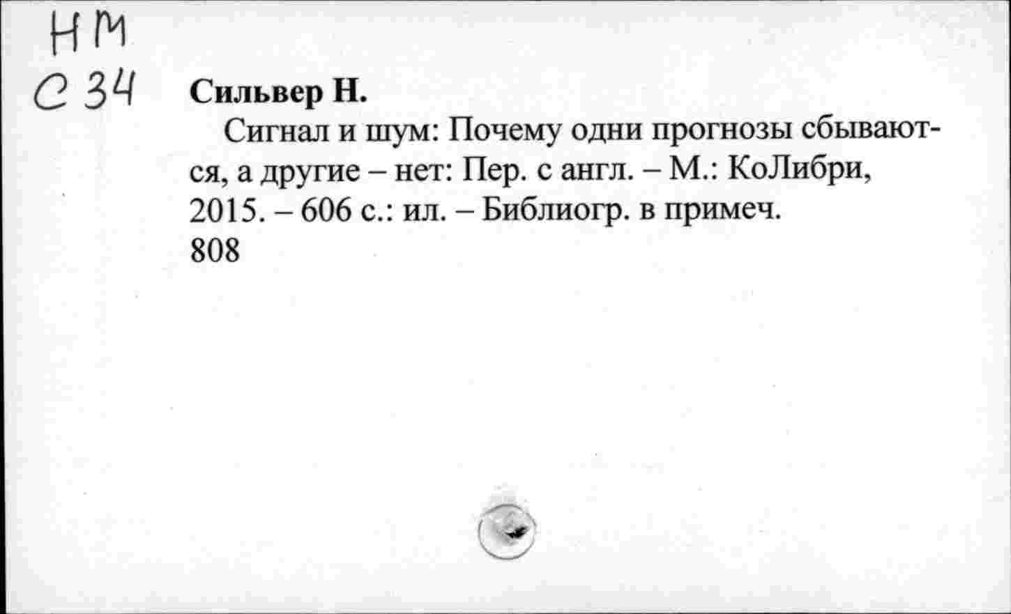 ﻿НМ
(2 3^1 Сильвер Н.
Сигнал и шум: Почему одни прогнозы сбываются, а другие - нет: Пер. с англ. - М.: КоЛибри, 2015. - 606 с.: ил. - Библиогр. в примеч.
808